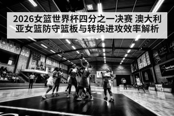 2026女篮世界杯四分之一决赛 澳大利亚女篮防守篮板与转换进攻效率解析