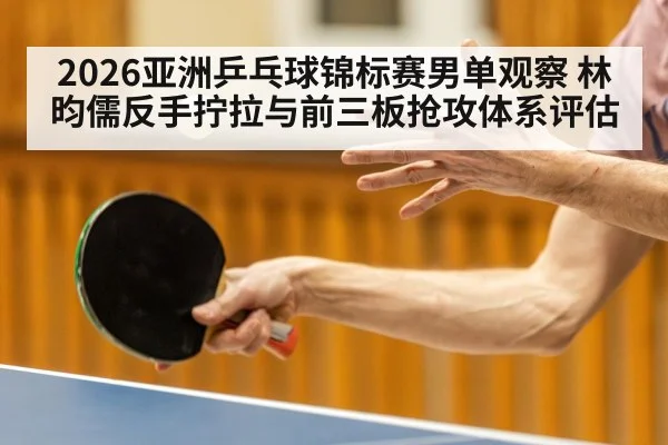 2026亚洲乒乓球锦标赛男单观察 林昀儒反手拧拉与前三板抢攻体系评估